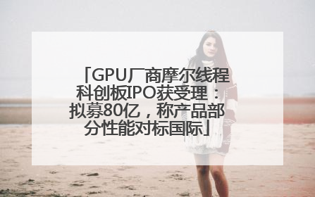 GPU厂商摩尔线程科创板IPO获受理：拟募80亿，称产品部分性能对标国际